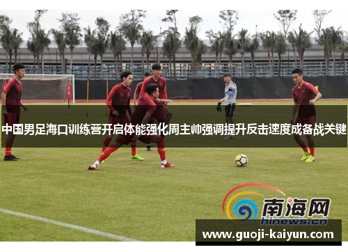 中国男足海口训练营开启体能强化周主帅强调提升反击速度成备战关键