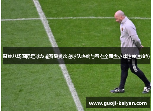聚焦八场国际足球友谊赛最受欢迎球队热度与看点全面盘点球迷关注趋势