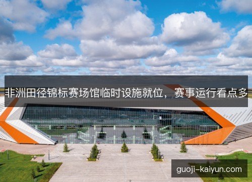 非洲田径锦标赛场馆临时设施就位,赛事运行看点多 非洲田径锦标赛场馆临时设施就位,赛事运行看点多